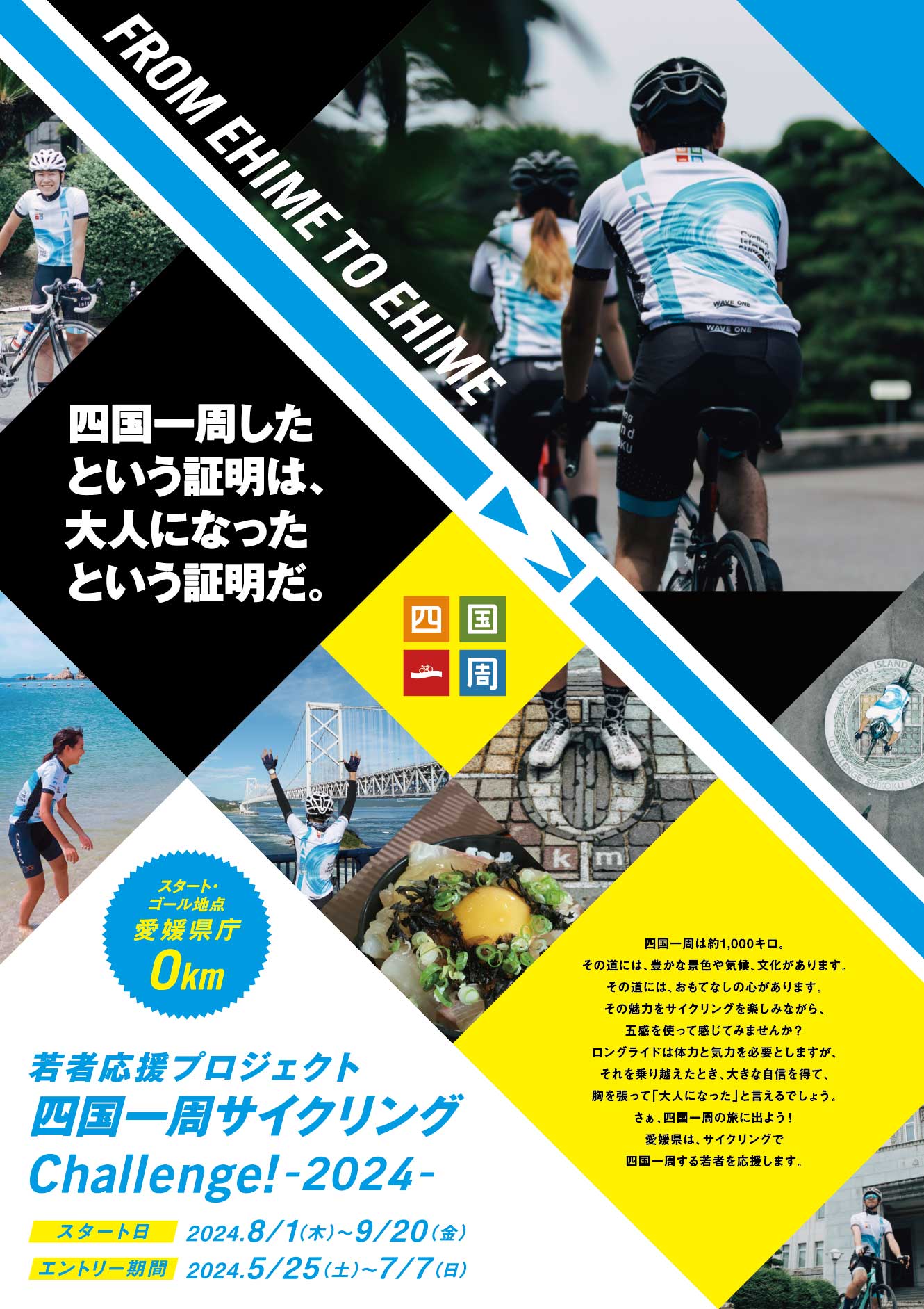 若者応援プロジェクト　四国一周サイクリングChallenge!　四国一周したという証明は、大人になったという証明だ。四国一周は約1,000キロ。その道には、豊かな景色や気候、文化があります。その道には、おもてなしの心があります。その魅力をサイクリングを楽しみながら、五感を使って感じてみませんか？ロングライドは体力と気力を必要としますが、それを乗り越えたとき、大きな自信を得て、胸を張って「大人になった」と言えるでしょう。さぁ、四国一周の旅に出よう!愛媛県は、サイクリングで四国一周する若者を応援します。